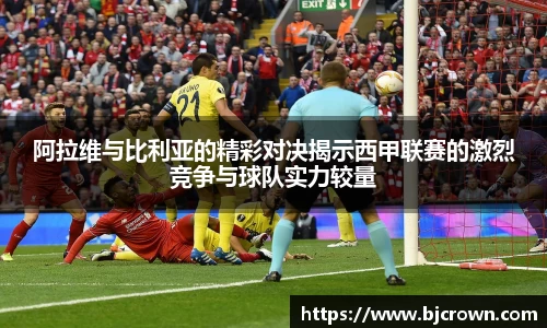 阿拉维与比利亚的精彩对决揭示西甲联赛的激烈竞争与球队实力较量